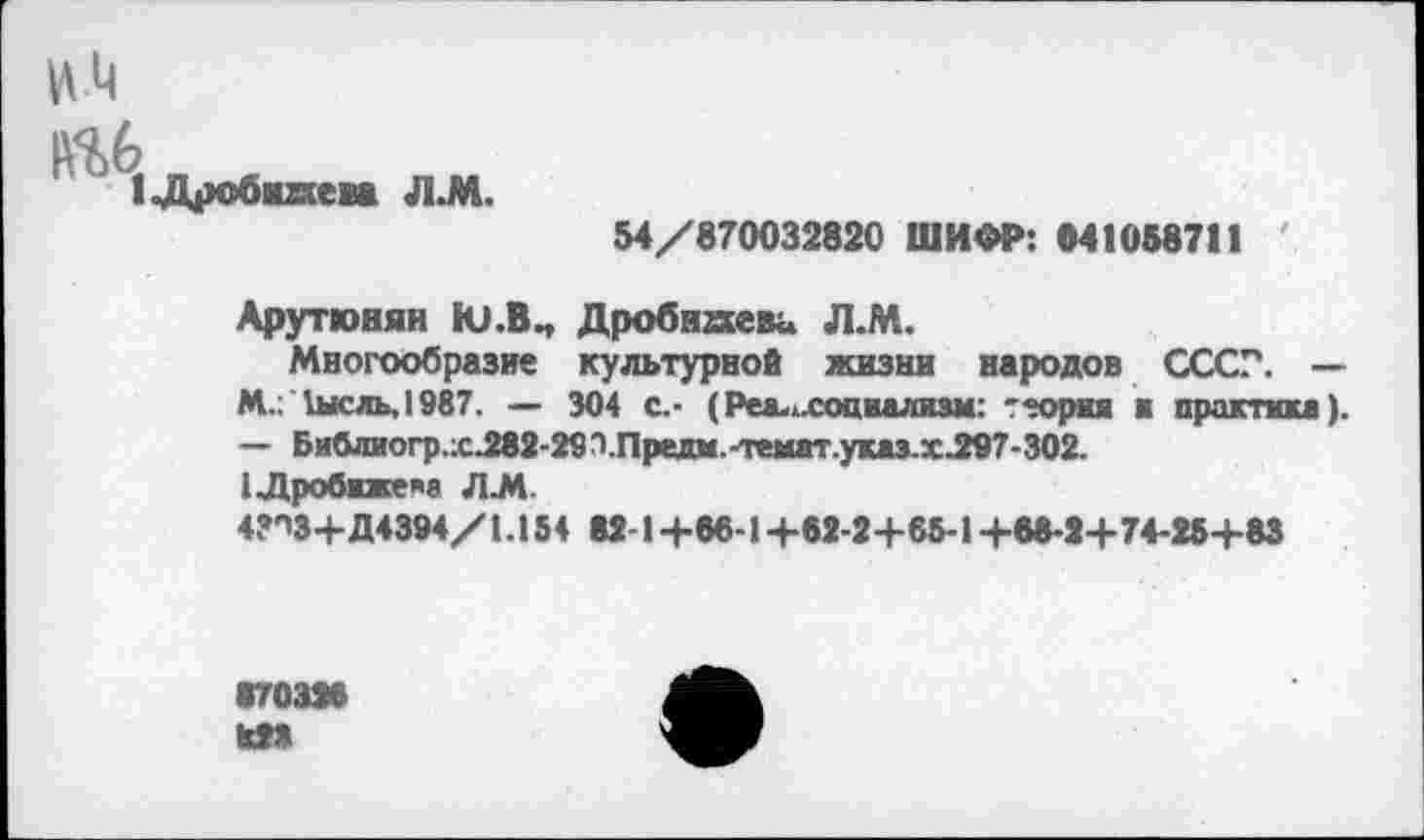 ﻿1«Дробнягем Л.М.
54/870032820 ШИФР: «41058711
Арутюнян Ю.В., Дробнкеви Л.М.
Многообразие культурной жизни народов СССР. — М.: 1ысль,1987. — 304 с.- (Реа.лхоцаализм: тторш а практика). — Библиогр.;сЛв2-29'1.Прелм.-темат.указ.хЛ!97-302.
(Лробижем Л.М.
4?ОЗ+Д4394/1. 154 82-1 +66-1 +52-2+65-1 +55-2+7+25+83
870326
828